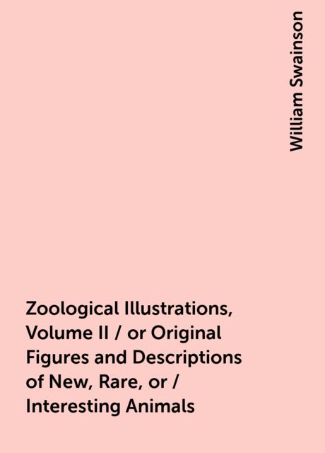 Zoological Illustrations, Volume II / or Original Figures and Descriptions of New, Rare, or / Interesting Animals