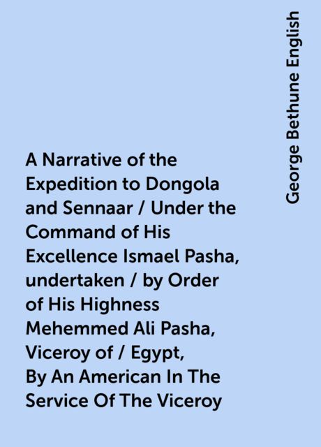 A Narrative of the Expedition to Dongola and Sennaar / Under the Command of His Excellence Ismael Pasha, undertaken / by Order of His Highness Mehemmed Ali Pasha, Viceroy of / Egypt, By An American In The Service Of The Viceroy