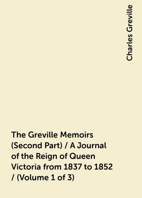 The Greville Memoirs (Second Part) / A Journal of the Reign of Queen Victoria from 1837 to 1852 / (Volume 1 of 3)