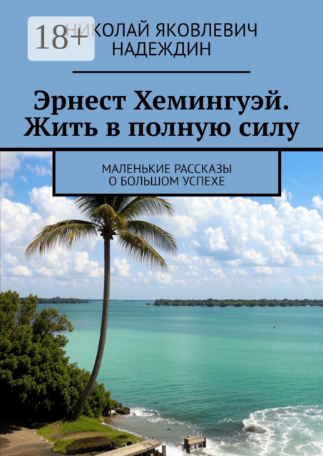Эрнест Хемингуэй. Жить в полную силу. Маленькие рассказы о большом успехе, Николай Надеждин