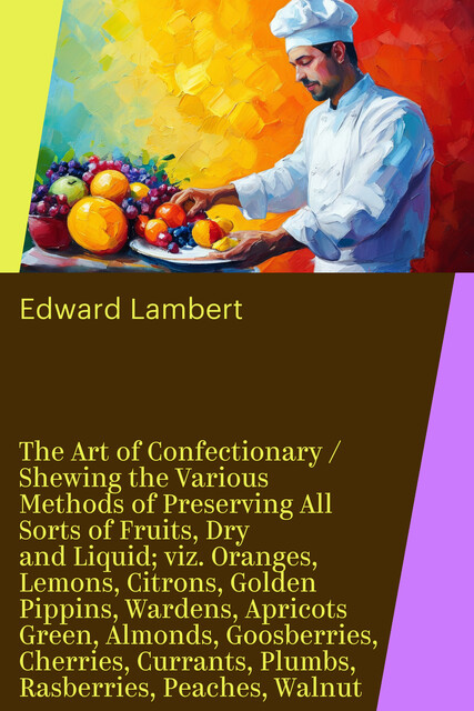 The Art of Confectionary / Shewing the Various Methods of Preserving All Sorts of Fruits, Dry and Liquid; viz. Oranges, Lemons, Citrons, Golden Pippins, Wardens, Apricots Green, Almonds, Goosberries, Cherries, Currants, Plumbs, Rasberries, Peaches, Walnut