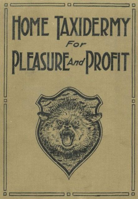 Home Taxidermy for Pleasure and Profit / A Guide for Those Who Wish to Prepare and Mount Animals, Birds, Fish, Reptiles, etc., for Home, Den, or Office Decoration