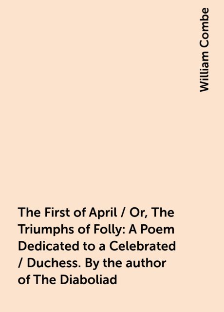 The First of April / Or, The Triumphs of Folly: A Poem Dedicated to a Celebrated / Duchess. By the author of The Diaboliad