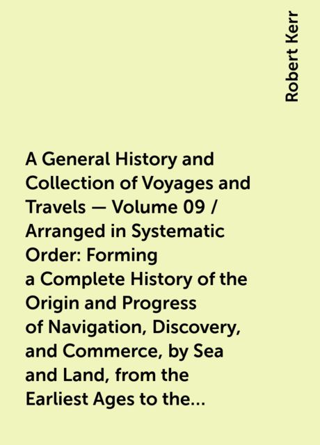 A General History and Collection of Voyages and Travels — Volume 09 / Arranged in Systematic Order: Forming a Complete History of the Origin and Progress of Navigation, Discovery, and Commerce, by Sea and Land, from the Earliest Ages to the Present Time