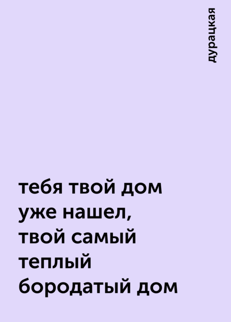 тебя твой дом уже нашел, твой самый теплый бородатый дом, дурацкая
