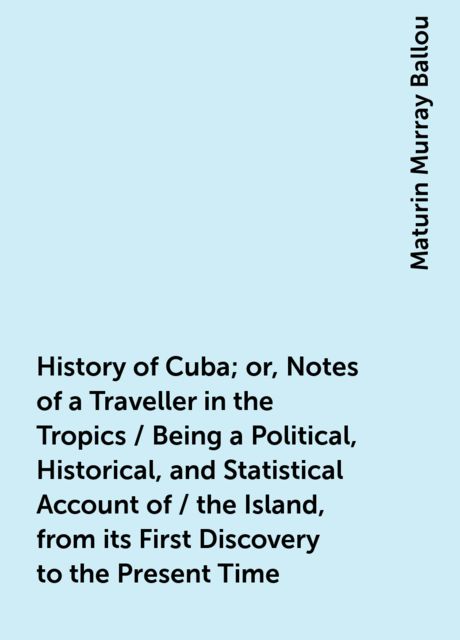 History of Cuba; or, Notes of a Traveller in the Tropics / Being a Political, Historical, and Statistical Account of / the Island, from its First Discovery to the Present Time