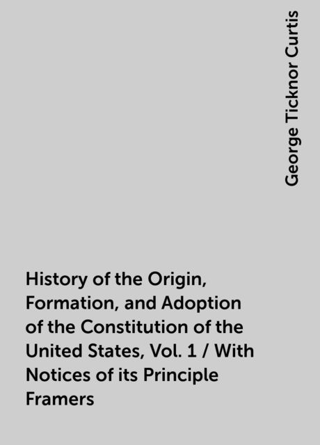 History of the Origin, Formation, and Adoption of the Constitution of the United States, Vol. 1 / With Notices of its Principle Framers
