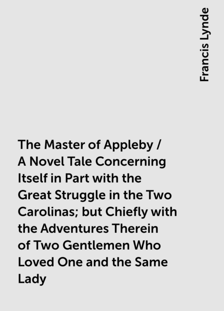 The Master of Appleby / A Novel Tale Concerning Itself in Part with the Great Struggle in the Two Carolinas; but Chiefly with the Adventures Therein of Two Gentlemen Who Loved One and the Same Lady