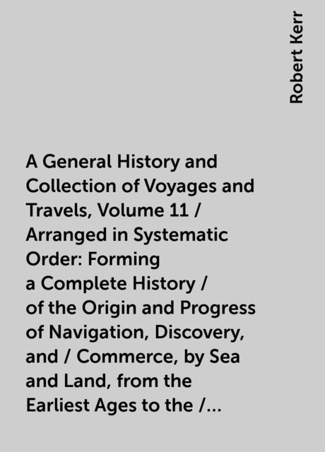 A General History and Collection of Voyages and Travels, Volume 11 / Arranged in Systematic Order: Forming a Complete History / of the Origin and Progress of Navigation, Discovery, and / Commerce, by Sea and Land, from the Earliest Ages to the / Present T