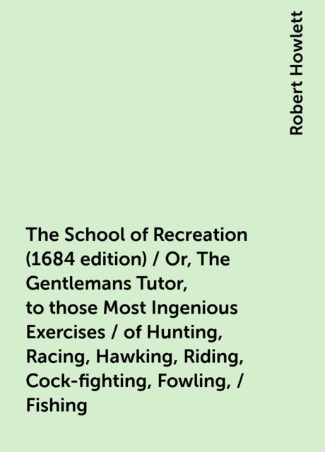 The School of Recreation (1684 edition) / Or, The Gentlemans Tutor, to those Most Ingenious Exercises / of Hunting, Racing, Hawking, Riding, Cock-fighting, Fowling, / Fishing