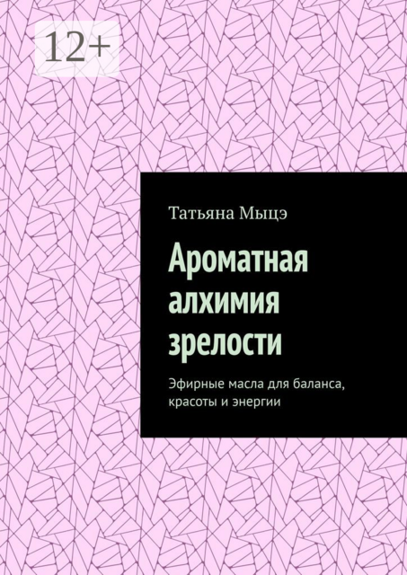 Ароматная алхимия зрелости. Эфирные масла для баланса, красоты и энергии, Татьяна Мыцэ