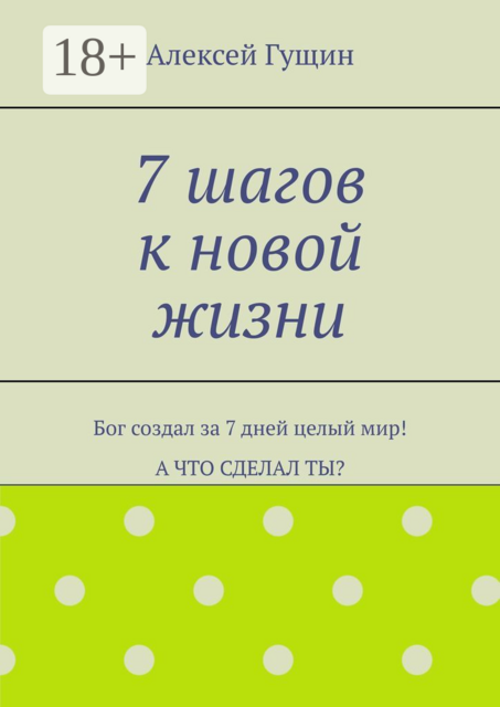 7 шагов к новой жизни. Бог создал за 7 дней целый мир! А что сделал ты, Алексей Гущин