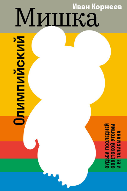 Олимпийский Мишка. Судьба последней советской утопии и ее талисмана, Иван Корнеев
