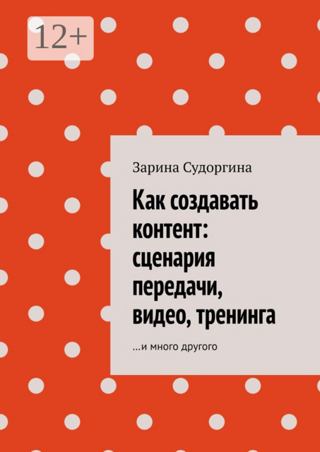 Как создавать контент: сценария передачи, видео, тренинга. …и много другого, Зарина Судоргина