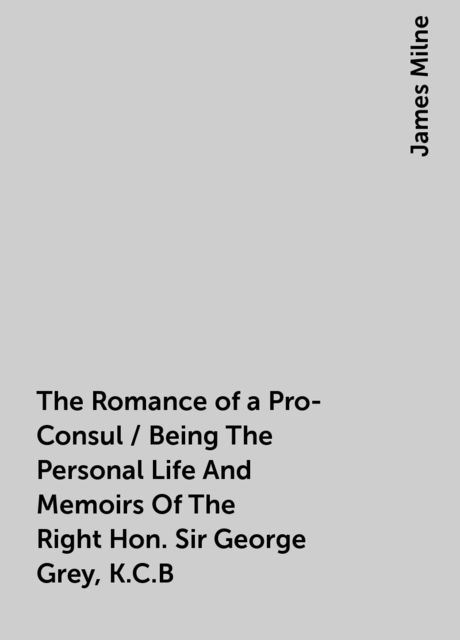 The Romance of a Pro-Consul / Being The Personal Life And Memoirs Of The Right Hon. Sir George Grey, K.C.B