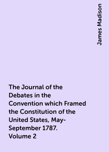 The Journal of the Debates in the Convention which Framed the Constitution of the United States, May-September 1787. Volume 2