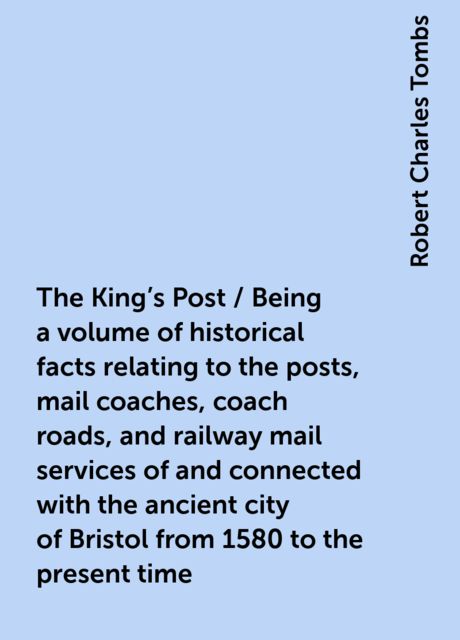 The King's Post / Being a volume of historical facts relating to the posts, mail coaches, coach roads, and railway mail services of and connected with the ancient city of Bristol from 1580 to the present time