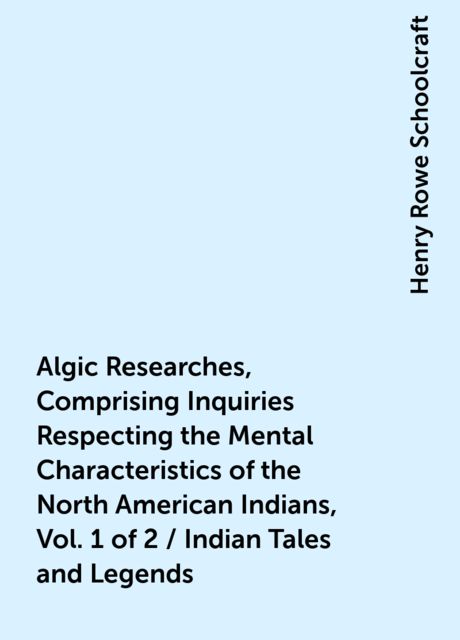 Algic Researches, Comprising Inquiries Respecting the Mental Characteristics of the North American Indians, Vol. 1 of 2 / Indian Tales and Legends