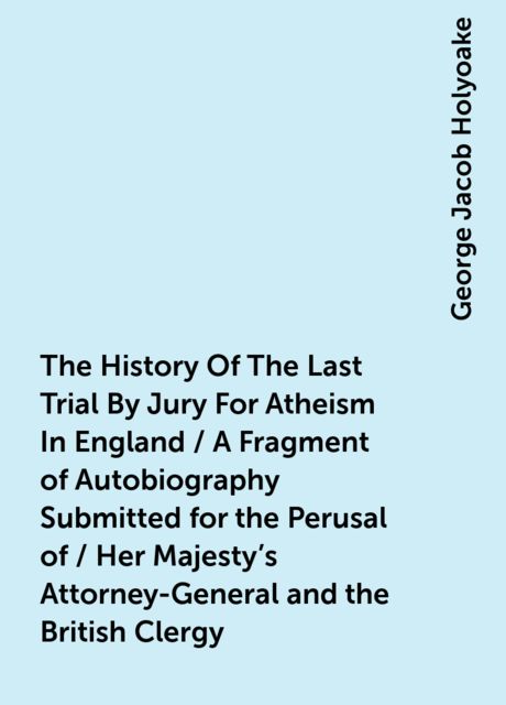 The History Of The Last Trial By Jury For Atheism In England / A Fragment of Autobiography Submitted for the Perusal of / Her Majesty's Attorney-General and the British Clergy