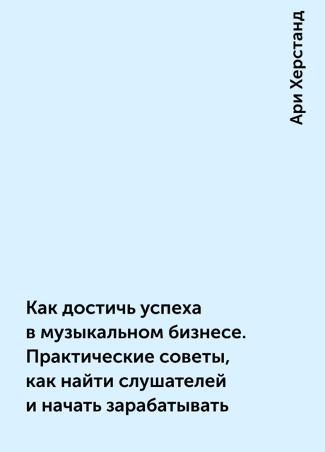Как достичь успеха в музыкальном бизнесе. Практические советы, как найти слушателей и начать зарабатывать, Ари Херстанд