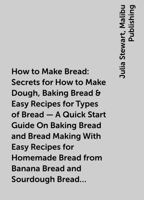 How to Make Bread: Secrets for How to Make Dough, Baking Bread & Easy Recipes for Types of Bread – A Quick Start Guide On Baking Bread and Bread Making With Easy Recipes for Homemade Bread from Banana Bread and Sourdough Bread to Cinnamon Bread Rolls