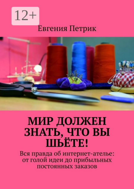 Мир должен знать, что вы шьёте!. Вся правда об интернет-ателье: от голой идеи до прибыльных постоянных заказов, Евгения Петрик