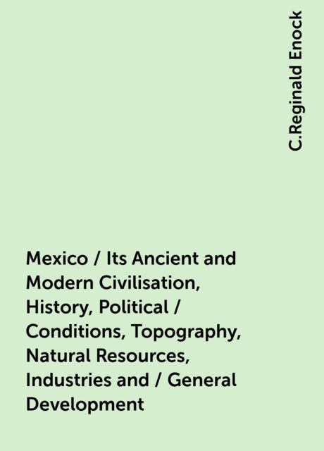 Mexico / Its Ancient and Modern Civilisation, History, Political / Conditions, Topography, Natural Resources, Industries and / General Development