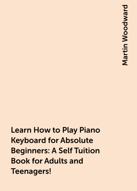 Learn How to Play Piano Keyboard for Absolute Beginners: A Self Tuition Book for Adults and Teenagers!