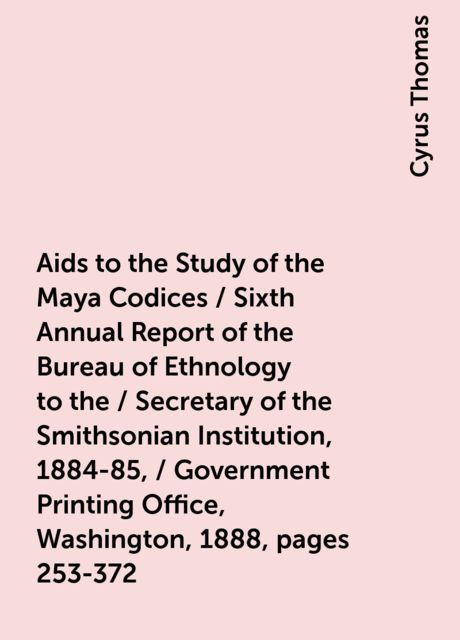 Aids to the Study of the Maya Codices / Sixth Annual Report of the Bureau of Ethnology to the / Secretary of the Smithsonian Institution, 1884-85, / Government Printing Office, Washington, 1888, pages 253-372