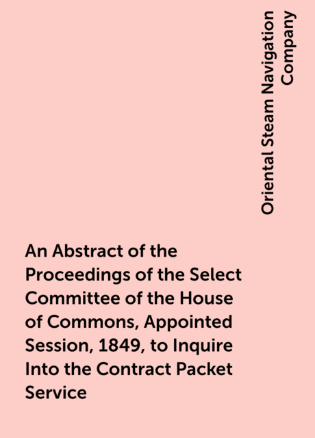 An Abstract of the Proceedings of the Select Committee of the House of Commons, Appointed Session, 1849, to Inquire Into the Contract Packet Service
