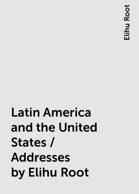 Latin America and the United States / Addresses by Elihu Root