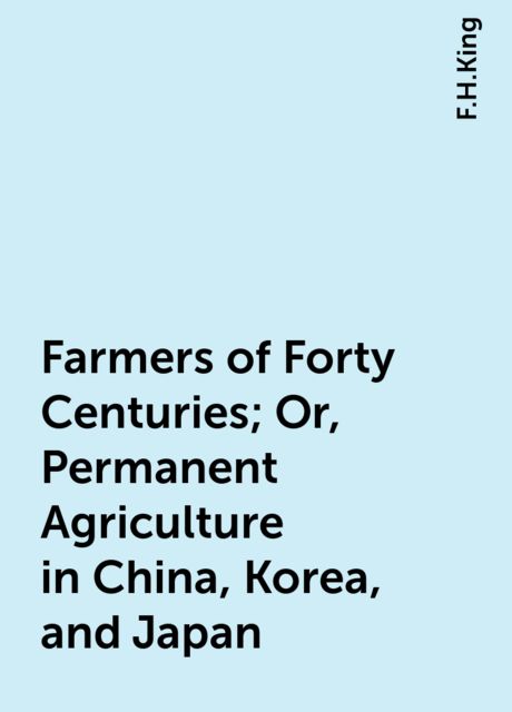 Farmers of Forty Centuries; Or, Permanent Agriculture in China, Korea, and Japan