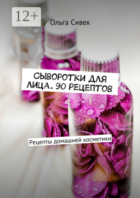 Сыворотки для лица. 90 рецептов. Рецепты домашней косметики, Ольга Сивек