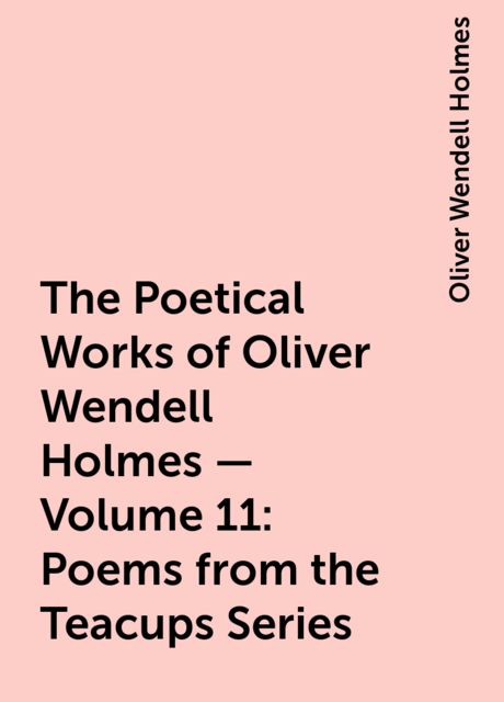 The Poetical Works of Oliver Wendell Holmes — Volume 11: Poems from the Teacups Series