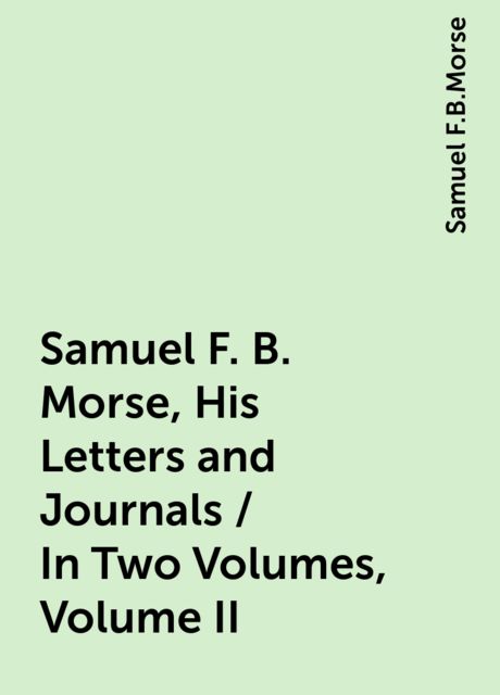 Samuel F. B. Morse, His Letters and Journals / In Two Volumes, Volume II