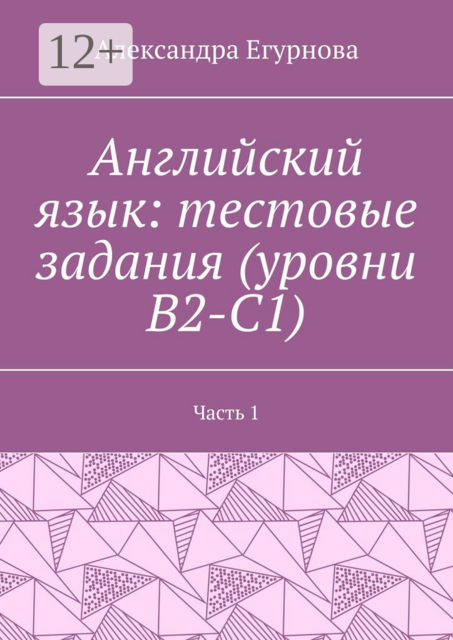 Английский язык: тестовые задания (уровни В2-С1). Часть 1, Александра Егурнова