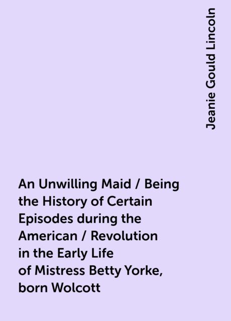 An Unwilling Maid / Being the History of Certain Episodes during the American / Revolution in the Early Life of Mistress Betty Yorke, born Wolcott