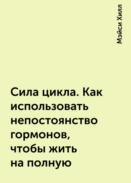Сила цикла. Как использовать непостоянство гормонов, чтобы жить на полную, Мэйси Хилл