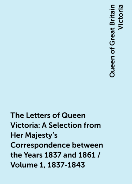 The Letters of Queen Victoria : A Selection from Her Majesty's Correspondence between the Years 1837 and 1861 / Volume 1, 1837-1843
