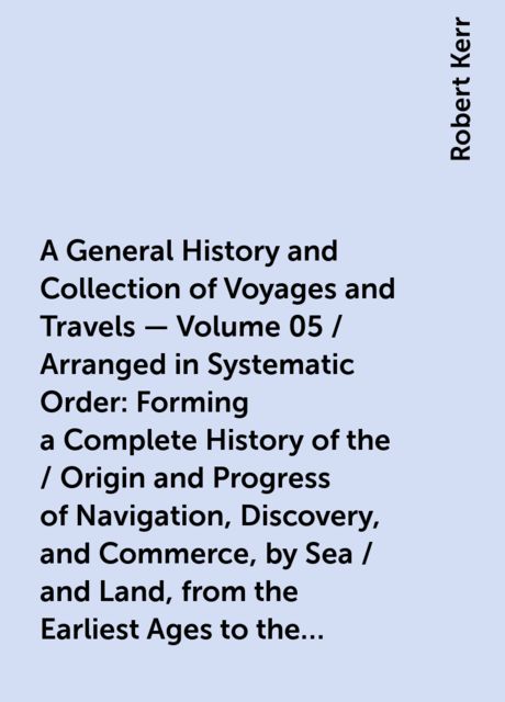 A General History and Collection of Voyages and Travels - Volume 05 / Arranged in Systematic Order: Forming a Complete History of the / Origin and Progress of Navigation, Discovery, and Commerce, by Sea / and Land, from the Earliest Ages to the Present Ti