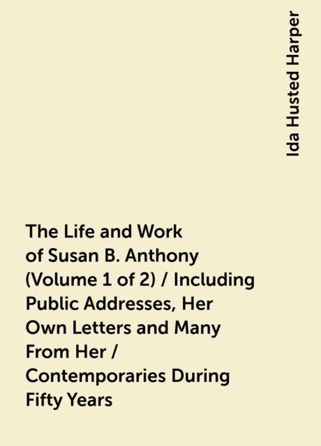 The Life and Work of Susan B. Anthony (Volume 1 of 2) / Including Public Addresses, Her Own Letters and Many From Her / Contemporaries During Fifty Years
