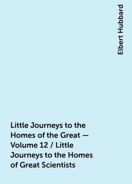 Little Journeys to the Homes of the Great - Volume 12 / Little Journeys to the Homes of Great Scientists