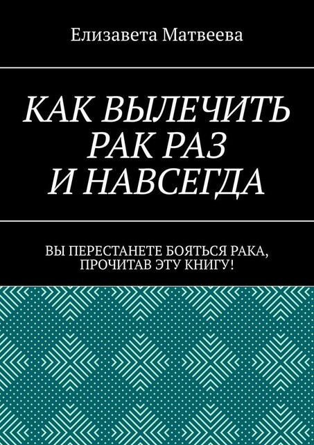 Как вылечить рак раз и навсегда. Вы перестанете бояться рака, прочитав эту книгу, Елизавета Матвеева