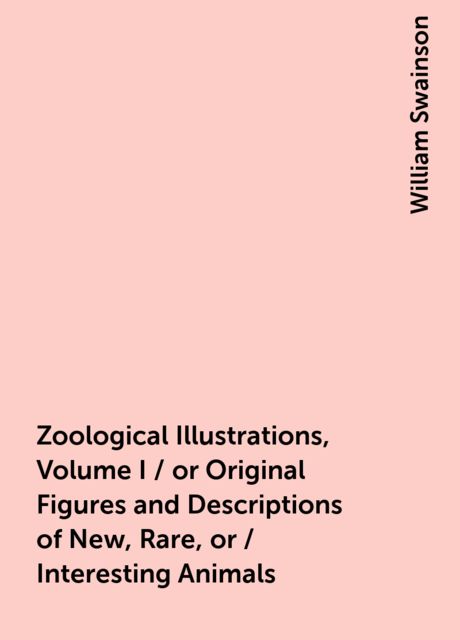 Zoological Illustrations, Volume I / or Original Figures and Descriptions of New, Rare, or / Interesting Animals
