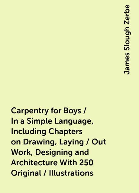 Carpentry for Boys / In a Simple Language, Including Chapters on Drawing, Laying / Out Work, Designing and Architecture With 250 Original / Illustrations