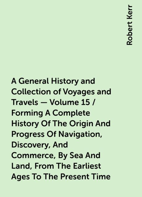 A General History and Collection of Voyages and Travels — Volume 15 / Forming A Complete History Of The Origin And Progress Of Navigation, Discovery, And Commerce, By Sea And Land, From The Earliest Ages To The Present Time