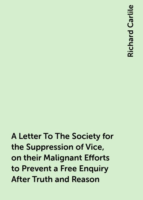 A Letter To The Society for the Suppression of Vice, on their Malignant Efforts to Prevent a Free Enquiry After Truth and Reason