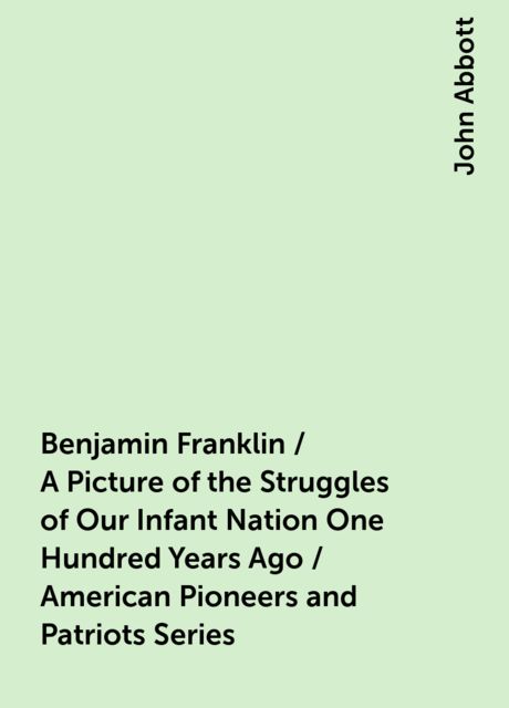 Benjamin Franklin / A Picture of the Struggles of Our Infant Nation One Hundred Years Ago / American Pioneers and Patriots Series