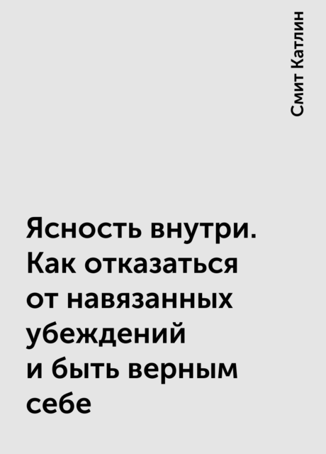 Ясность внутри. Как отказаться от навязанных убеждений и быть верным себе