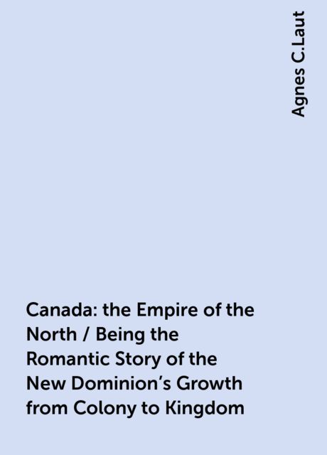 Canada: the Empire of the North / Being the Romantic Story of the New Dominion's Growth from Colony to Kingdom